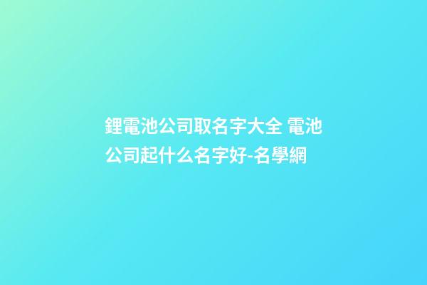 鋰電池公司取名字大全 電池公司起什么名字好-名學網